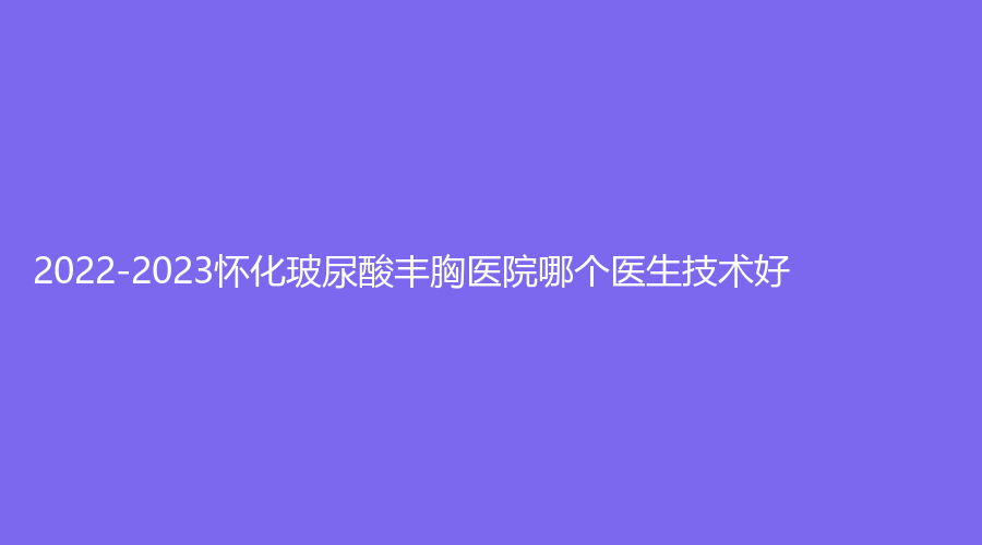 2022-2023懷化玻尿酸豐胸醫(yī)院哪個(gè)醫(yī)生技術(shù)好？?jī)|美思、夏韓診所、艾美私莉（艾美莉）等機(jī)構(gòu)哪家好？