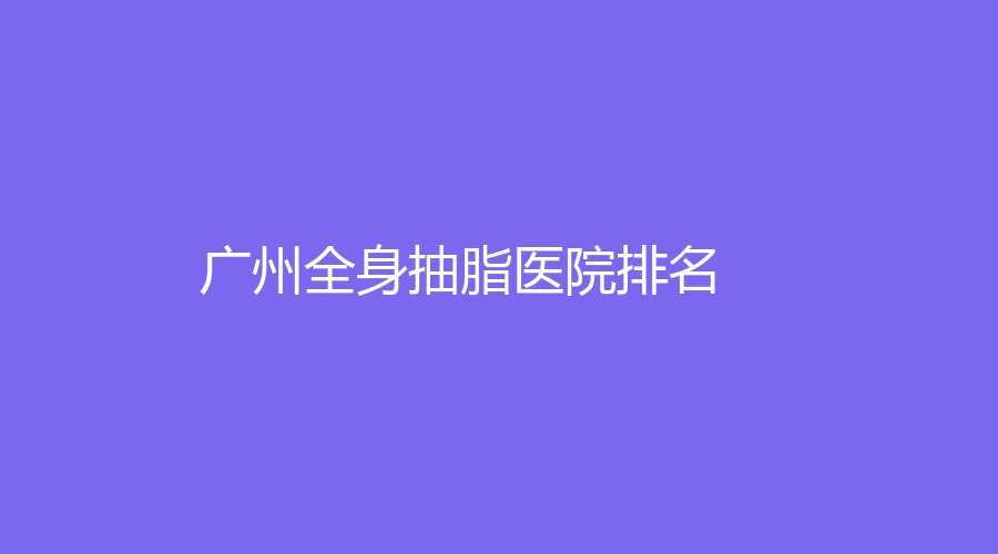 2023廣州全身抽脂醫(yī)院哪家專業(yè)？廣大醫(yī)院、院醫(yī)生、醫(yī)科大學(xué)附屬第一醫(yī)院等