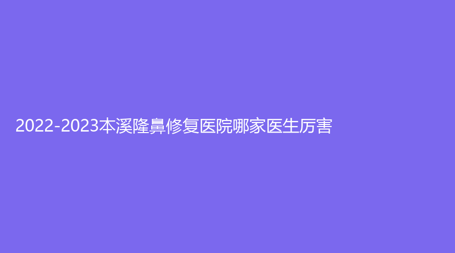 2022-2023本溪隆鼻修復(fù)醫(yī)院哪家醫(yī)生厲害？