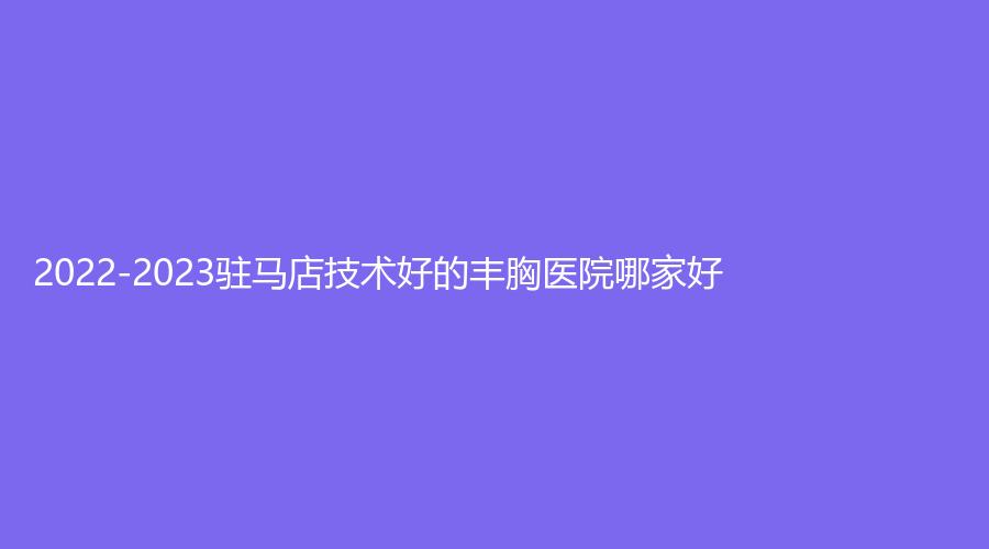2022-2023駐馬店技術(shù)好的豐胸醫(yī)院哪家好？