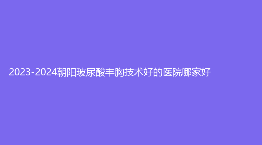 2023-2024朝陽玻尿酸豐胸技術(shù)好的醫(yī)院哪家好？