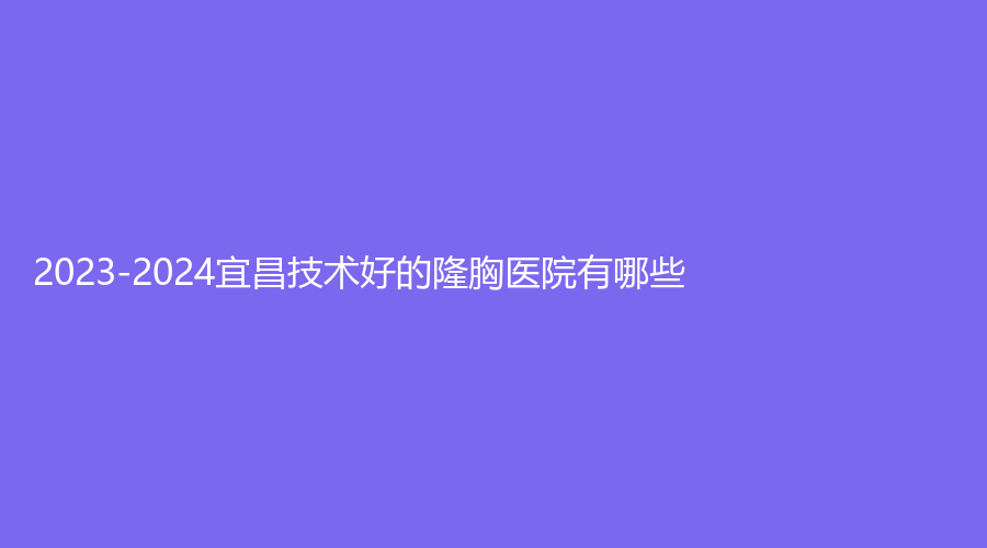 2023-2024宜昌技術(shù)好的隆胸醫(yī)院有哪些？