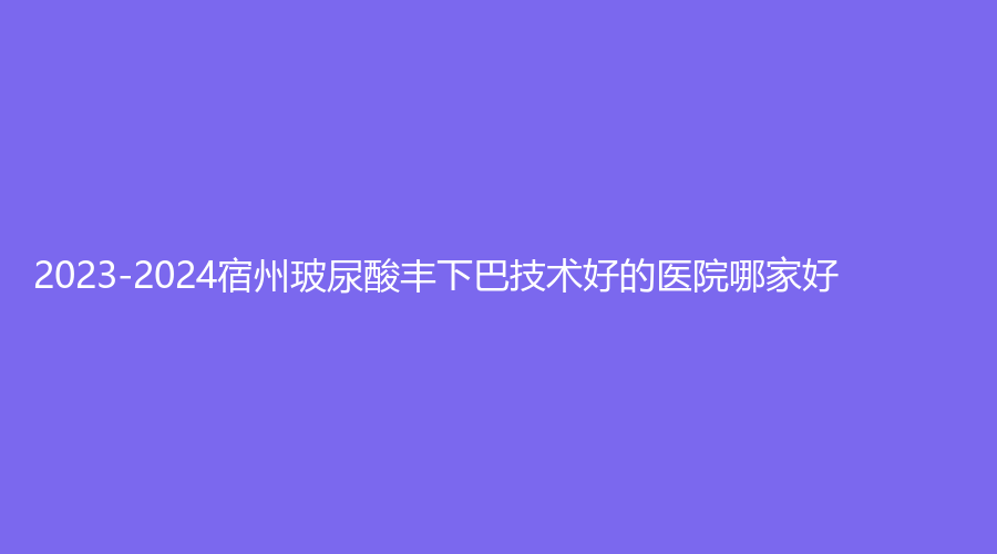 2023-2024宿州玻尿酸豐下巴技術(shù)好的醫(yī)院哪家好？柏羽診所、美萊、皖北煤電集團(tuán)總醫(yī)院醫(yī)學(xué)中心等機(jī)構(gòu)哪家好？