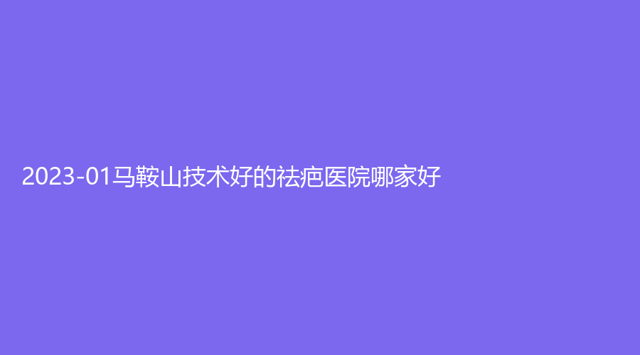 2023-01馬鞍山技術好的祛疤醫(yī)院哪家好？